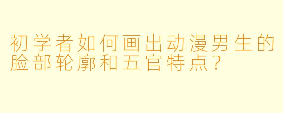 初学者如何画出动漫男生的脸部轮廓和五官特点？