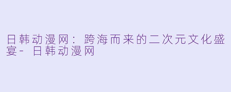 日韩动漫网：跨海而来的二次元文化盛宴-日韩动漫网