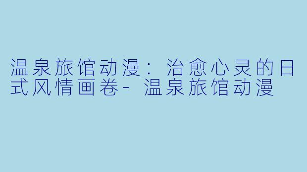 温泉旅馆动漫:治愈心灵的日式风情画卷-温泉旅馆动漫
