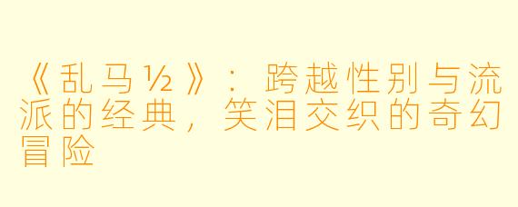 《乱马½》：跨越性别与流派的经典，笑泪交织的奇幻冒险