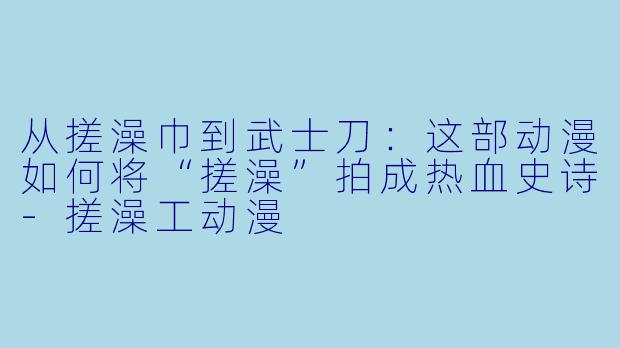 从搓澡巾到武士刀:这部动漫如何将“搓澡”拍成热血史诗-搓澡工动漫