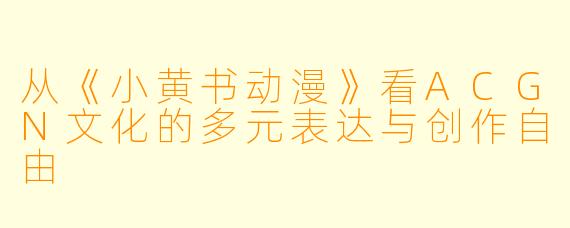 从《小黄书动漫》看ACGN文化的多元表达与创作自由