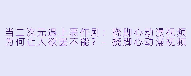 当二次元遇上恶作剧:挠脚心动漫视频为何让人欲罢不能?-挠脚心动漫视频
