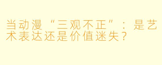 当动漫“三观不正”：是艺术表达还是价值迷失？