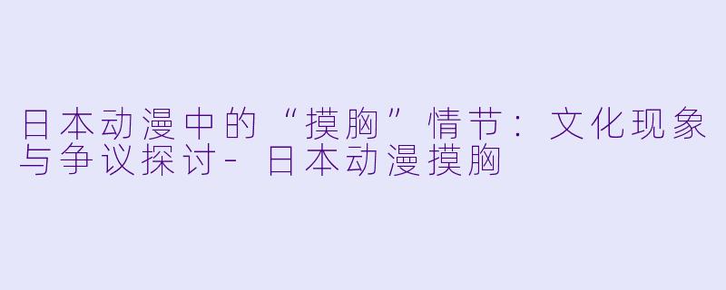 日本动漫中的“摸胸”情节：文化现象与争议探讨-日本动漫摸胸