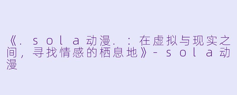 《.sola动漫.：在虚拟与现实之间，寻找情感的栖息地》-sola动漫