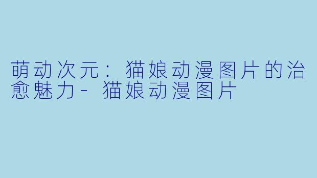 萌动次元:猫娘动漫图片的治愈魅力-猫娘动漫图片