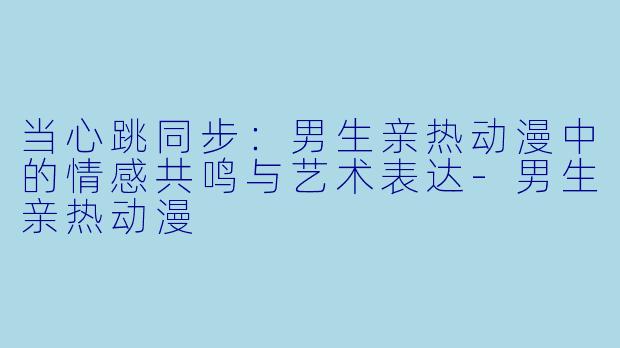 当心跳同步：男生亲热动漫中的情感共鸣与艺术表达-男生亲热动漫