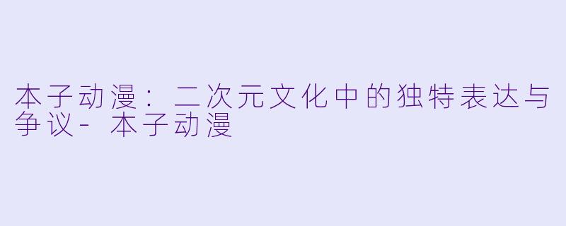 本子动漫：二次元文化中的独特表达与争议-本子动漫