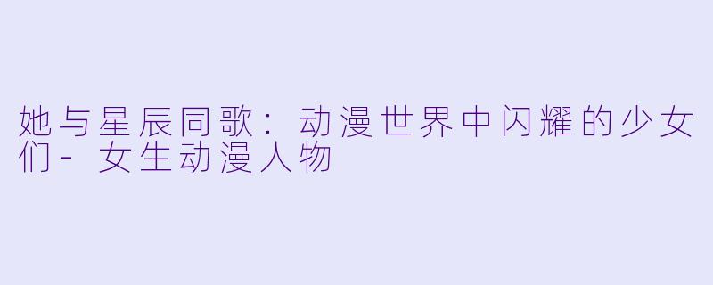 她与星辰同歌:动漫世界中闪耀的少女们-女生动漫人物