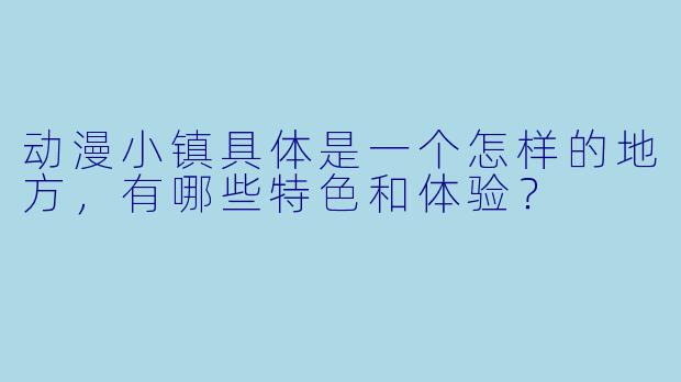 动漫小镇具体是一个怎样的地方，有哪些特色和体验？