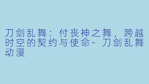 刀剑乱舞：付丧神之舞，跨越时空的契约与使命-刀剑乱舞动漫