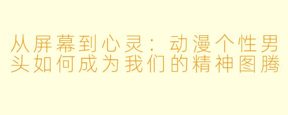 从屏幕到心灵：动漫个性男头如何成为我们的精神图腾