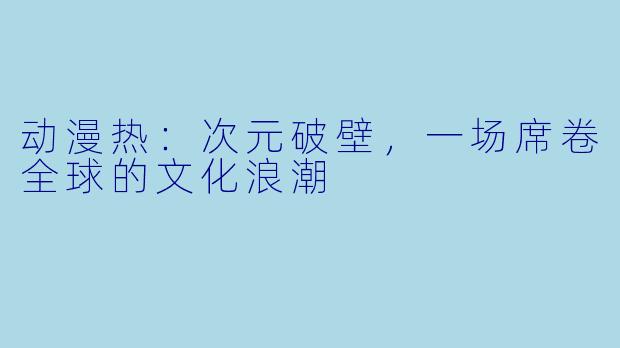 动漫热：次元破壁，一场席卷全球的文化浪潮