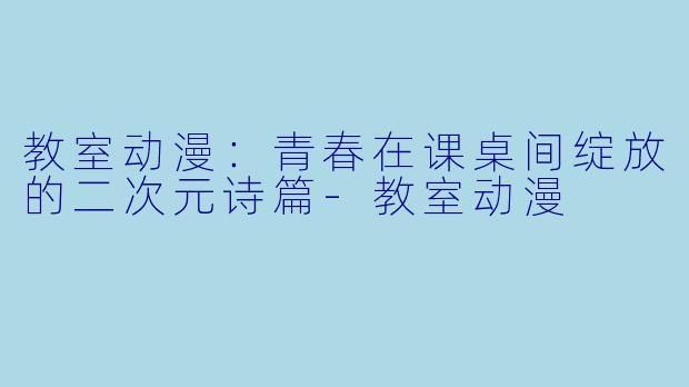 教室动漫：青春在课桌间绽放的二次元诗篇-教室动漫