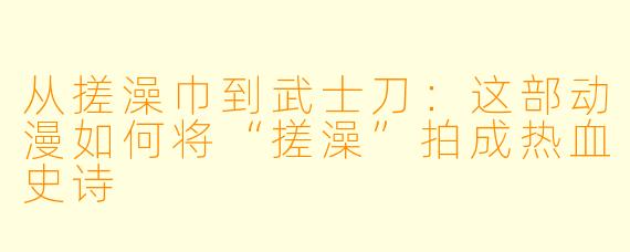 从搓澡巾到武士刀:这部动漫如何将“搓澡”拍成热血史诗