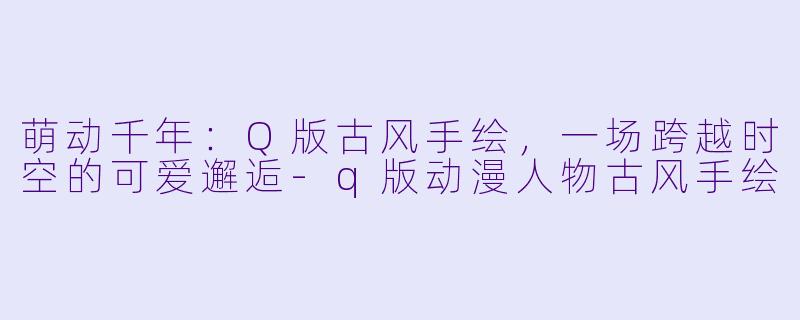 萌动千年：Q版古风手绘，一场跨越时空的可爱邂逅-q版动漫人物古风手绘