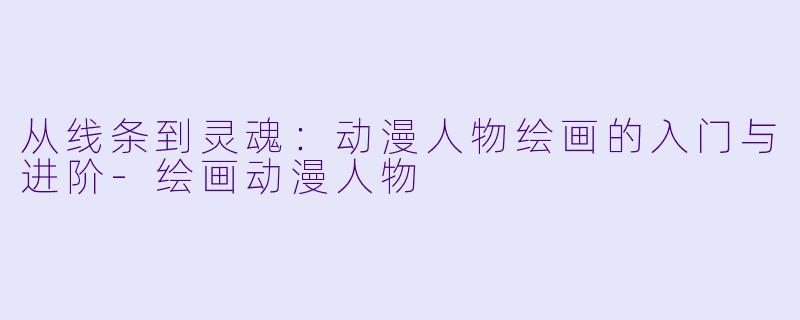 从线条到灵魂：动漫人物绘画的入门与进阶-绘画动漫人物