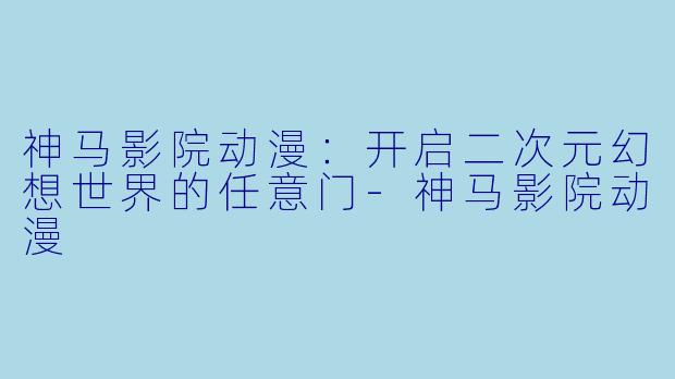 神马影院动漫:开启二次元幻想世界的任意门-神马影院动漫