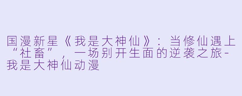 国漫新星《我是大神仙》：当修仙遇上“社畜”，一场别开生面的逆袭之旅-我是大神仙动漫