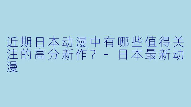 近期日本动漫中有哪些值得关注的高分新作？-日本最新动漫