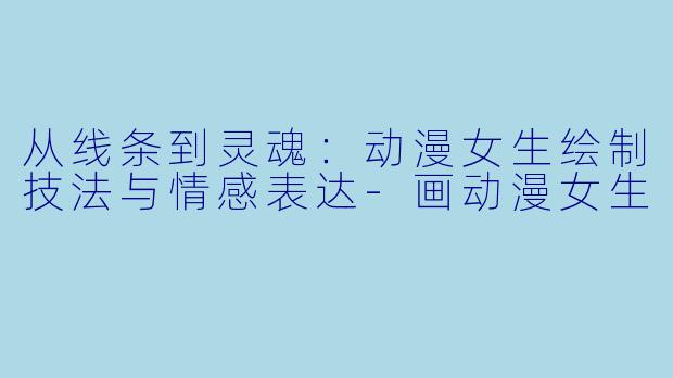 从线条到灵魂：动漫女生绘制技法与情感表达-画动漫女生