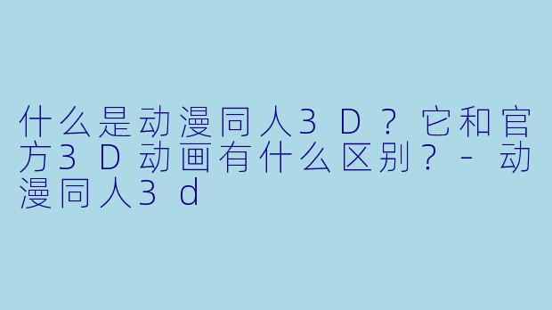 什么是动漫同人3D？它和官方3D动画有什么区别？-动漫同人3d