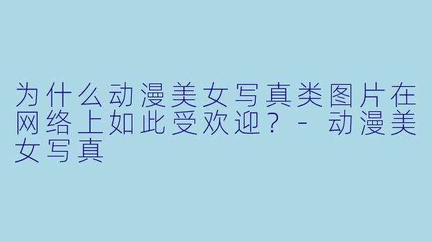 为什么动漫美女写真类图片在网络上如此受欢迎?