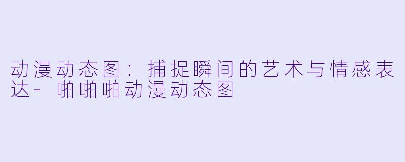 动漫动态图：捕捉瞬间的艺术与情感表达-啪啪啪动漫动态图