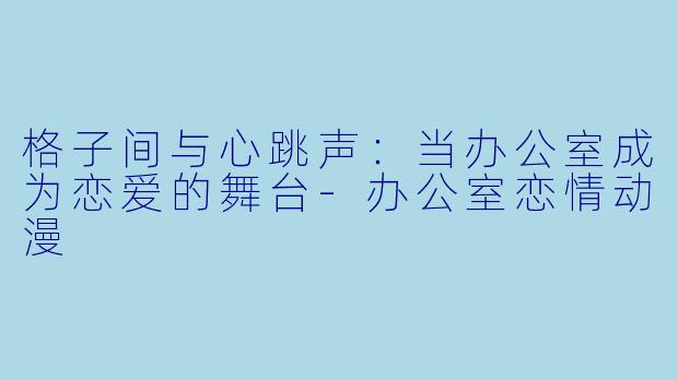 格子间与心跳声：当办公室成为恋爱的舞台-办公室恋情动漫
