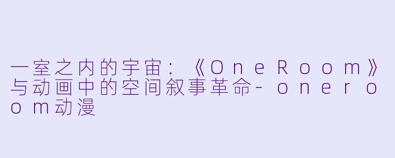 一室之内的宇宙：《OneRoom》与动画中的空间叙事革命-oneroom动漫