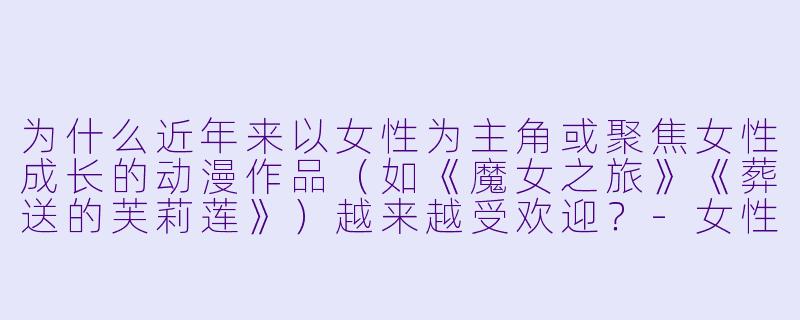 为什么近年来以女性为主角或聚焦女性成长的动漫作品（如《魔女之旅》《葬送的芙莉莲》）越来越受欢迎？-女性动漫