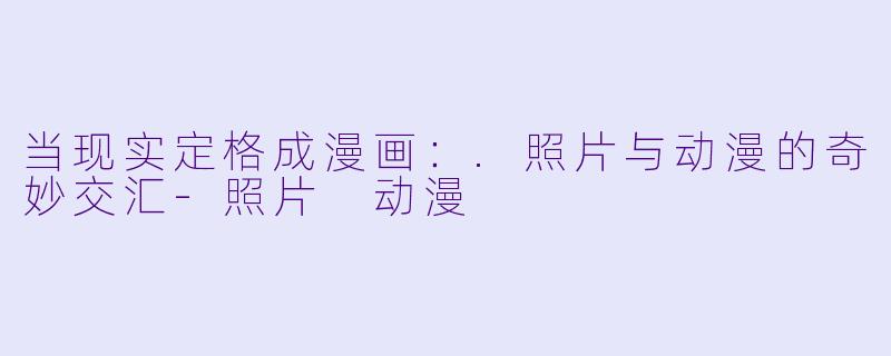 当现实定格成漫画:.照片与动漫的奇妙交汇-照片 动漫