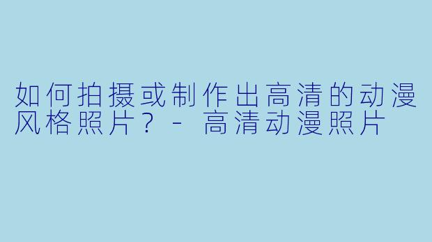 如何拍摄或制作出高清的动漫风格照片?