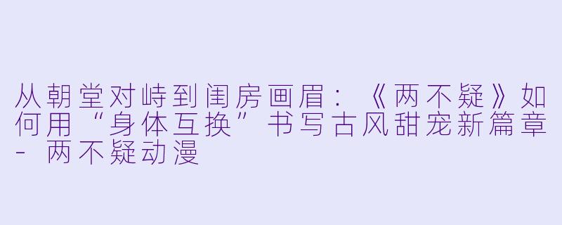 从朝堂对峙到闺房画眉：《两不疑》如何用“身体互换”书写古风甜宠新篇章-两不疑动漫