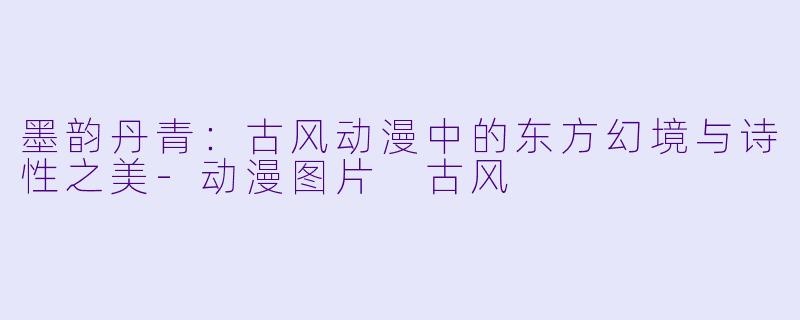 墨韵丹青：古风动漫中的东方幻境与诗性之美-动漫图片 古风