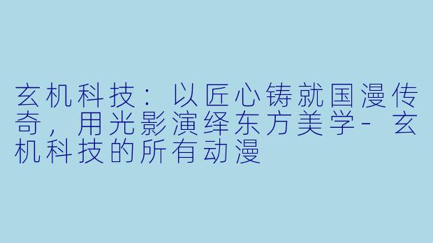 玄机科技：以匠心铸就国漫传奇，用光影演绎东方美学-玄机科技的所有动漫