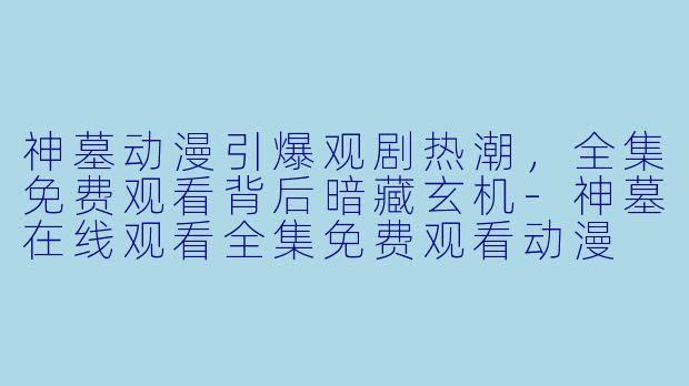 神墓动漫引爆观剧热潮，全集免费观看背后暗藏玄机-神墓在线观看全集免费观看动漫