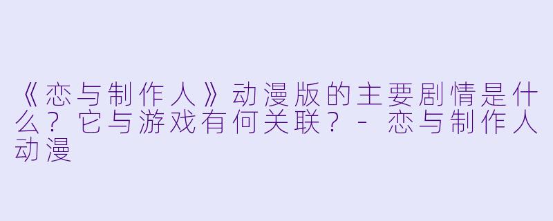 《恋与制作人》动漫版的主要剧情是什么？它与游戏有何关联？-恋与制作人动漫