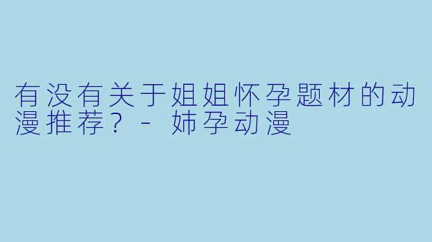 有没有关于姐姐怀孕题材的动漫推荐？-姉孕动漫