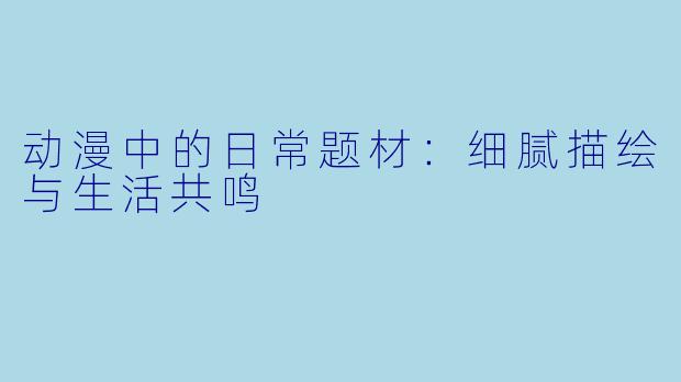 动漫中的日常题材：细腻描绘与生活共鸣