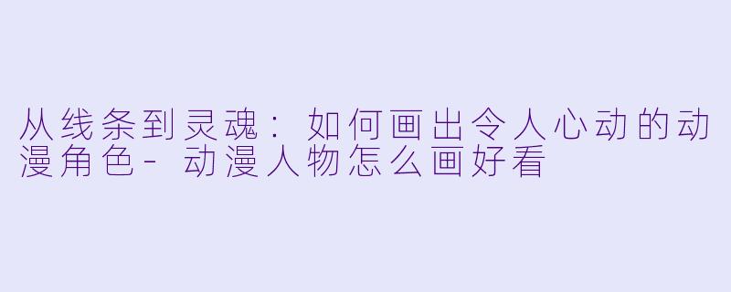 从线条到灵魂：如何画出令人心动的动漫角色-动漫人物怎么画好看