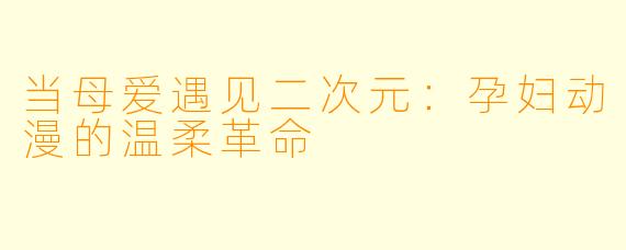 当母爱遇见二次元：孕妇动漫的温柔革命