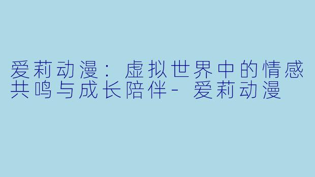 爱莉动漫：虚拟世界中的情感共鸣与成长陪伴-爱莉动漫