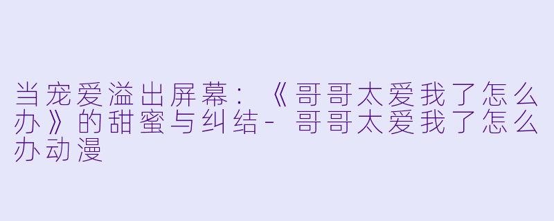 当宠爱溢出屏幕：《哥哥太爱我了怎么办》的甜蜜与纠结-哥哥太爱我了怎么办动漫