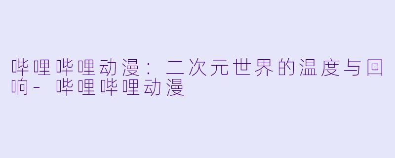 哔哩哔哩动漫：二次元世界的温度与回响-哔哩哔哩动漫