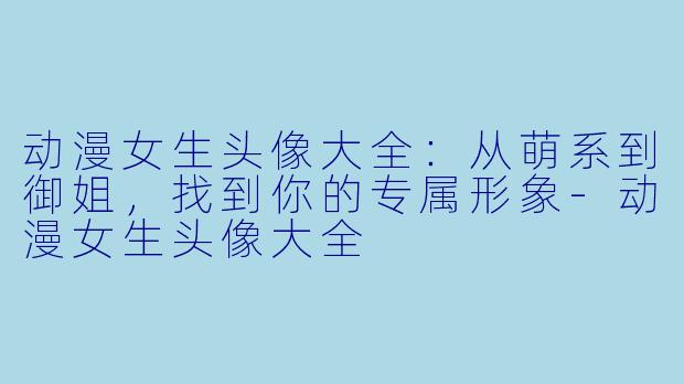 动漫女生头像大全：从萌系到御姐，找到你的专属形象-动漫女生头像大全