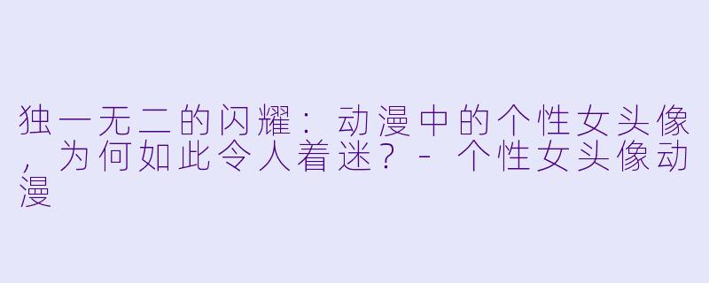 独一无二的闪耀：动漫中的个性女头像，为何如此令人着迷？-个性女头像动漫