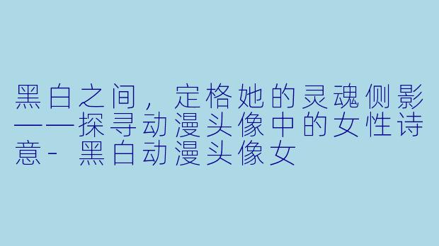 黑白之间，定格她的灵魂侧影——探寻动漫头像中的女性诗意-黑白动漫头像女