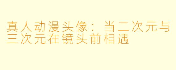 真人动漫头像：当二次元与三次元在镜头前相遇